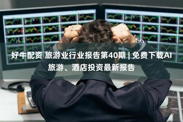 好牛配资 旅游业行业报告第40期 | 免费下载AI旅游、酒店投资最新报告