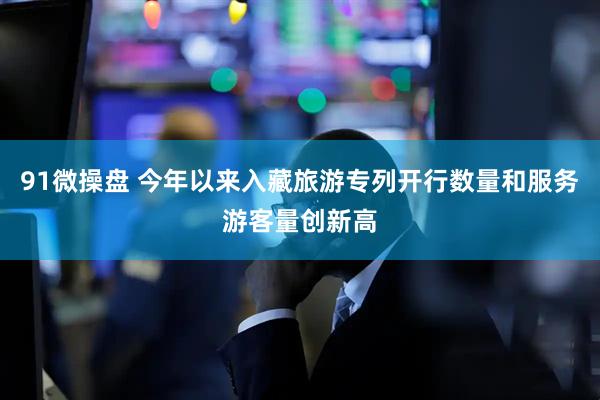 91微操盘 今年以来入藏旅游专列开行数量和服务游客量创新高