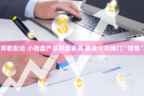 邦乾配倍 小微盘产品额度紧俏 基金公司掩门“惜售”