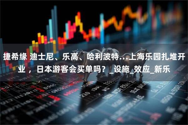 捷希缘 迪士尼、乐高、哈利波特…上海乐园扎堆开业 ，日本游客会买单吗？_设施_效应_新乐