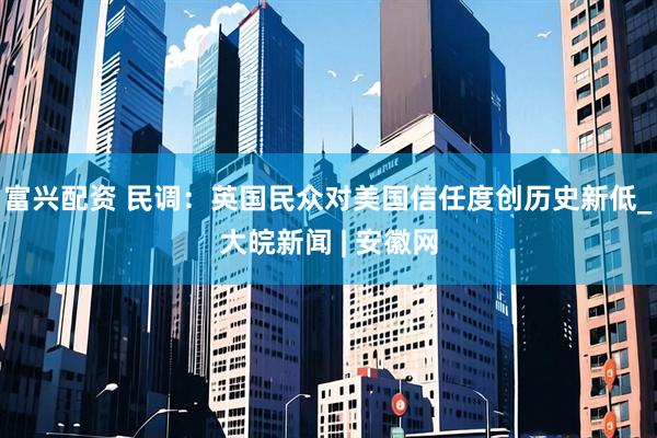 富兴配资 民调：英国民众对美国信任度创历史新低_大皖新闻 | 安徽网