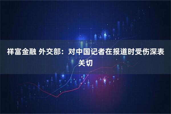 祥富金融 外交部：对中国记者在报道时受伤深表关切