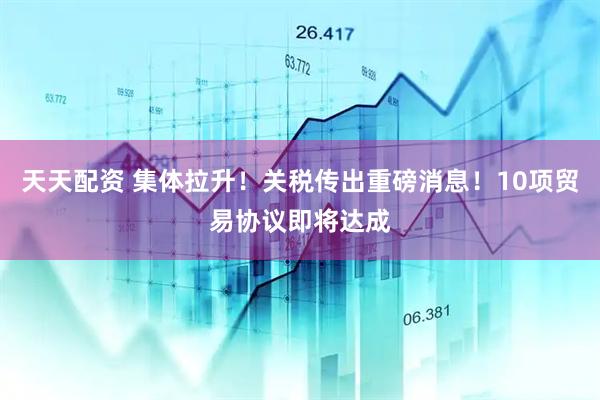 天天配资 集体拉升！关税传出重磅消息！10项贸易协议即将达成