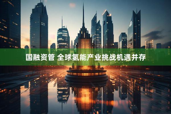 国融资管 全球氢能产业挑战机遇并存