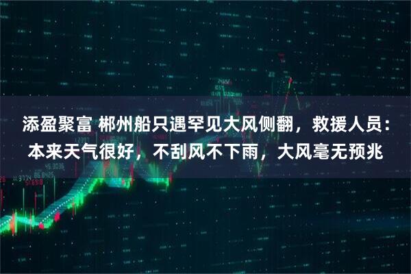 添盈聚富 郴州船只遇罕见大风侧翻，救援人员：本来天气很好，不刮风不下雨，大风毫无预兆
