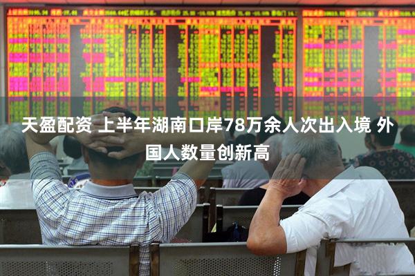 天盈配资 上半年湖南口岸78万余人次出入境 外国人数量创新高