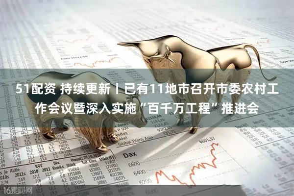 51配资 持续更新丨已有11地市召开市委农村工作会议暨深入实施“百千万工程”推进会