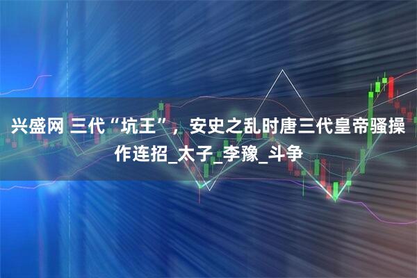 兴盛网 三代“坑王”，安史之乱时唐三代皇帝骚操作连招_太子_李豫_斗争