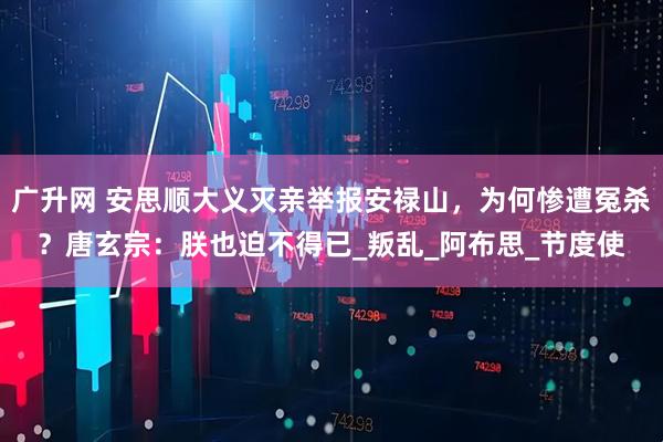 广升网 安思顺大义灭亲举报安禄山，为何惨遭冤杀？唐玄宗：朕也迫不得已_叛乱_阿布思_节度使
