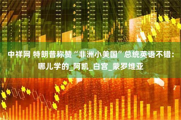 中祥网 特朗普称赞“非洲小美国”总统英语不错：哪儿学的_阿凯_白宫_蒙罗维亚
