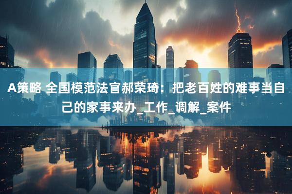 A策略 全国模范法官郝荣琦：把老百姓的难事当自己的家事来办_工作_调解_案件