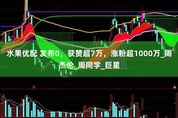 水果优配 发布0，获赞超7万，涨粉超1000万_周杰伦_周同学_巨星
