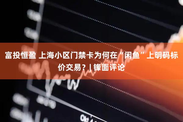 富投恒盈 上海小区门禁卡为何在“闲鱼”上明码标价交易？| 锋面评论