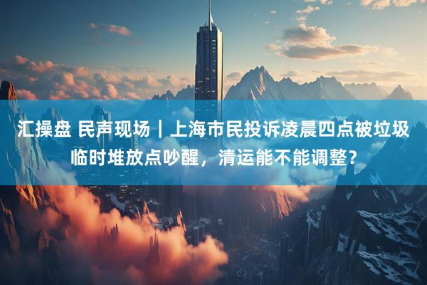 汇操盘 民声现场｜上海市民投诉凌晨四点被垃圾临时堆放点吵醒，清运能不能调整？