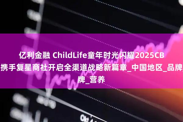 亿利金融 ChildLife童年时光闪耀2025CBME，携手复星商社开启全渠道战略新篇章_中国地区_品牌_营养