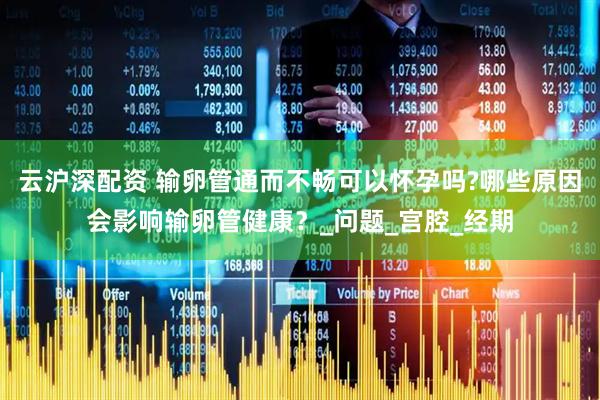 云沪深配资 输卵管通而不畅可以怀孕吗?哪些原因会影响输卵管健康？_问题_宫腔_经期