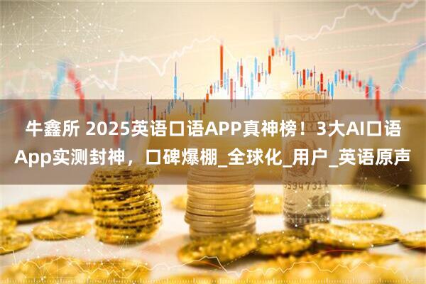 牛鑫所 2025英语口语APP真神榜！3大AI口语App实测封神，口碑爆棚_全球化_用户_英语原声