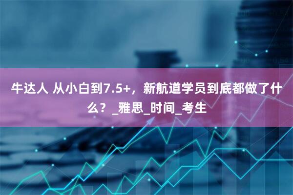 牛达人 从小白到7.5+，新航道学员到底都做了什么？_雅思_时间_考生