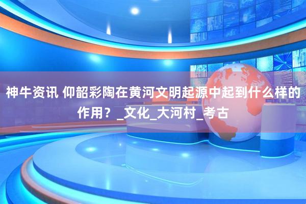 神牛资讯 仰韶彩陶在黄河文明起源中起到什么样的作用？_文化_大河村_考古