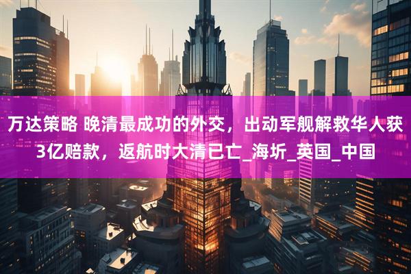 万达策略 晚清最成功的外交，出动军舰解救华人获3亿赔款，返航时大清已亡_海圻_英国_中国