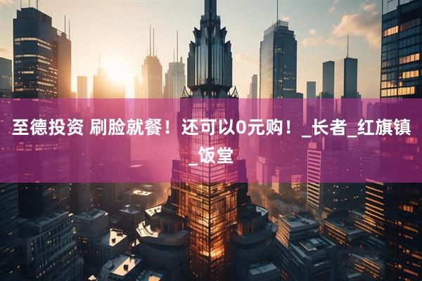 至德投资 刷脸就餐！还可以0元购！_长者_红旗镇_饭堂