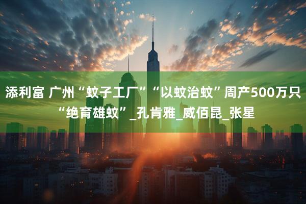 添利富 广州“蚊子工厂”“以蚊治蚊”周产500万只 “绝育雄蚊”_孔肯雅_威佰昆_张星