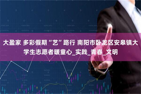 大盈家 多彩假期“艺”路行 南阳市卧龙区安皋镇大学生志愿者暖童心_实践_青春_文明