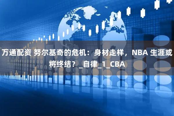 万通配资 努尔基奇的危机：身材走样，NBA 生涯或将终结？_自律_1_CBA