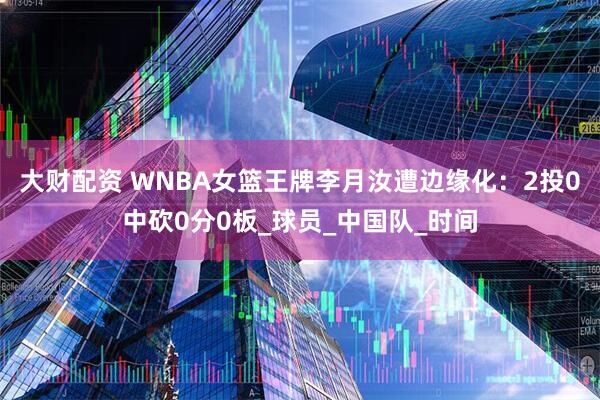 大财配资 WNBA女篮王牌李月汝遭边缘化：2投0中砍0分0板_球员_中国队_时间