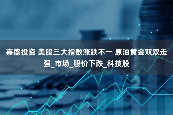 嘉盛投资 美股三大指数涨跌不一 原油黄金双双走强_市场_股价下跌_科技股