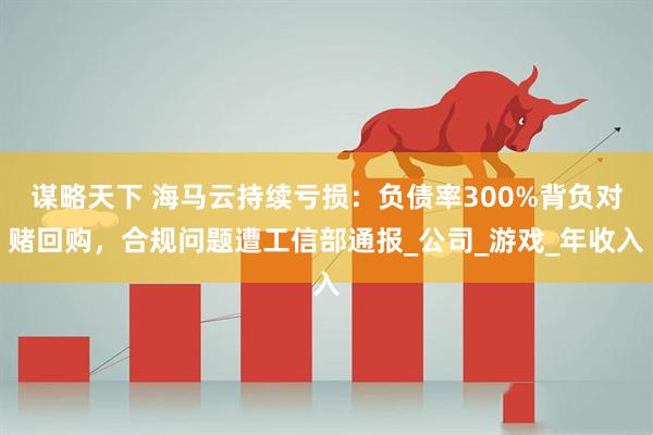 谋略天下 海马云持续亏损：负债率300%背负对赌回购，合规问题遭工信部通报_公司_游戏_年收入