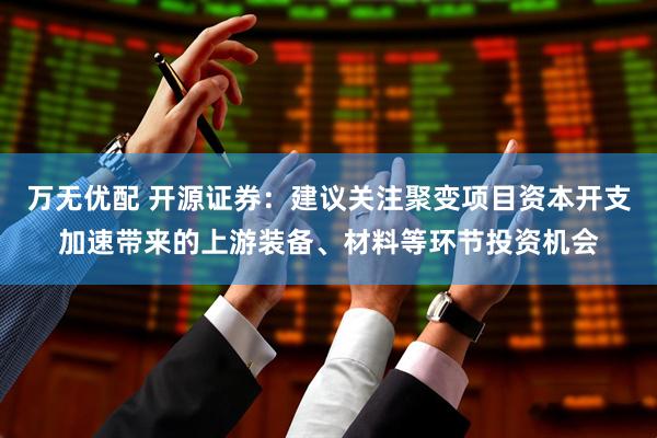 万无优配 开源证券：建议关注聚变项目资本开支加速带来的上游装备、材料等环节投资机会