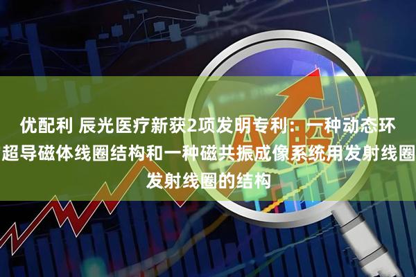 优配利 辰光医疗新获2项发明专利：一种动态环境下的超导磁体线圈结构和一种磁共振成像系统用发射线圈的结构