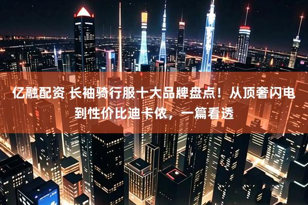 亿融配资 长袖骑行服十大品牌盘点！从顶奢闪电到性价比迪卡侬，一篇看透
