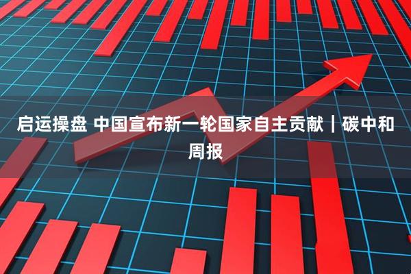 启运操盘 中国宣布新一轮国家自主贡献｜碳中和周报