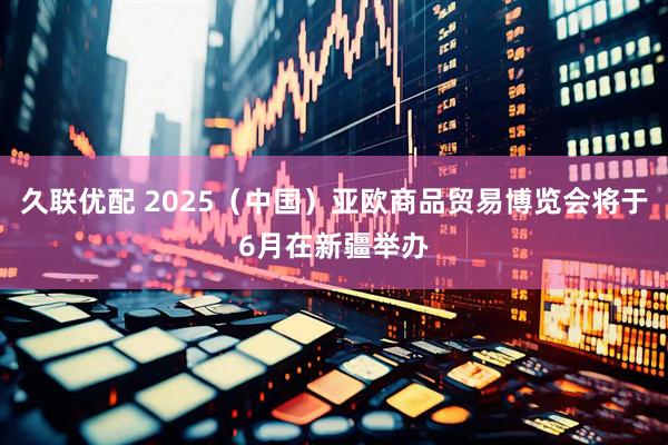久联优配 2025（中国）亚欧商品贸易博览会将于6月在新疆举办