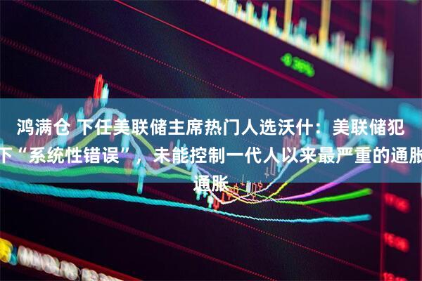 鸿满仓 下任美联储主席热门人选沃什：美联储犯下“系统性错误”，未能控制一代人以来最严重的通胀