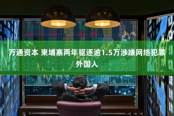 万通资本 柬埔寨两年驱逐逾1.5万涉嫌网络犯罪外国人