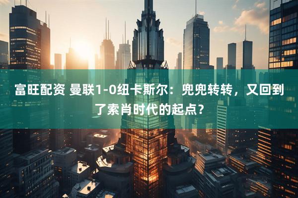 富旺配资 曼联1-0纽卡斯尔：兜兜转转，又回到了索肖时代的起点？