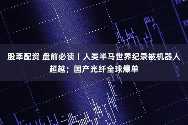 股莘配资 盘前必读丨人类半马世界纪录被机器人超越；国产光纤全球爆单